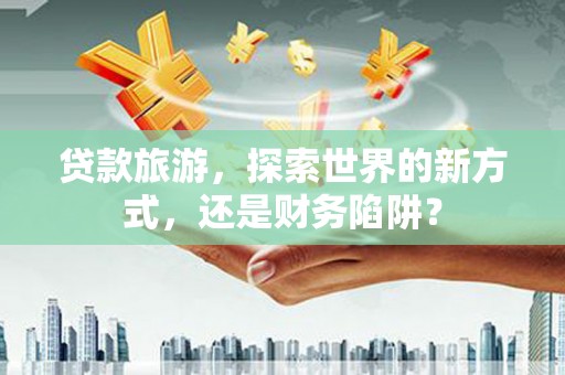 巴音郭楞蒙古贷款旅游，探索世界的新方式，还是财务陷阱？